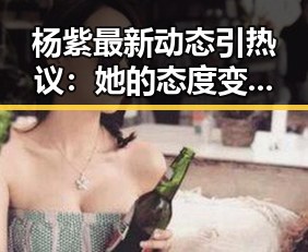 杨紫最新动态引热议：她的态度变化让粉丝们开始猜测？